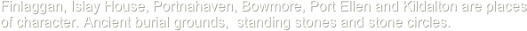 Finlaggan, Islay House, Portnahaven, Bowmore, Port Ellen and Kildalton are places of character. Ancient burial grounds,  standing stones and stone circles.